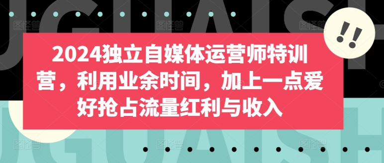 2024独立自媒体运营师特训营，利用业余时间，加上一点爱好抢占流量红利与收入-网赚联盟
