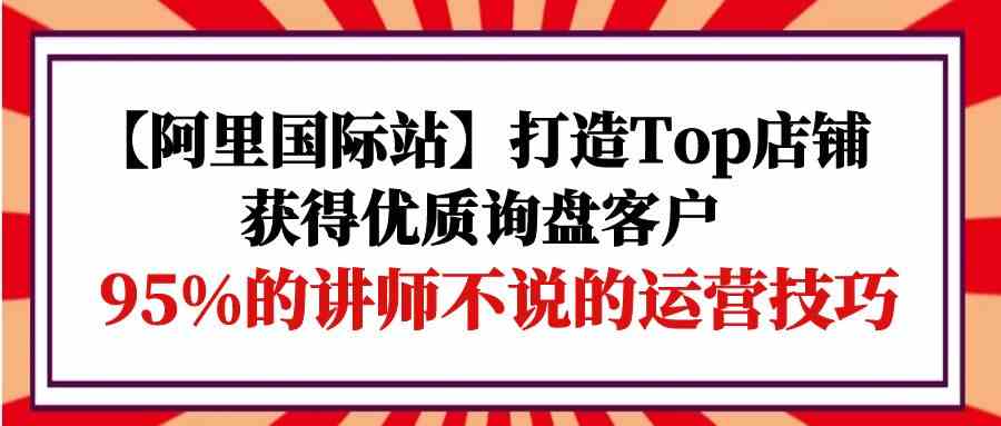 【阿里国际站】打造Top店铺-获得优质询盘客户，95%的讲师不说的运营技巧-网赚联盟