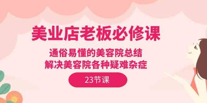 （9986期）美业店老板必修课：通俗易懂的美容院总结，解决美容院各种疑难杂症（23节）-网赚联盟