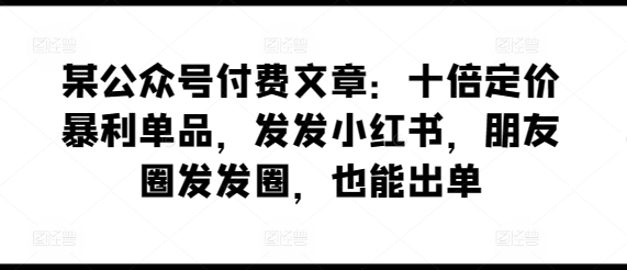 某公众号付费文章：十倍定价暴利单品，发发小红书，朋友圈发发圈，也能出单-网赚联盟