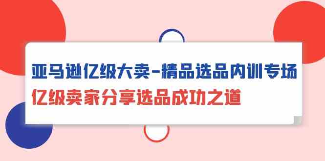 亚马逊亿级大卖精品选品内训专场，亿级卖家分享选品成功之道-网赚联盟