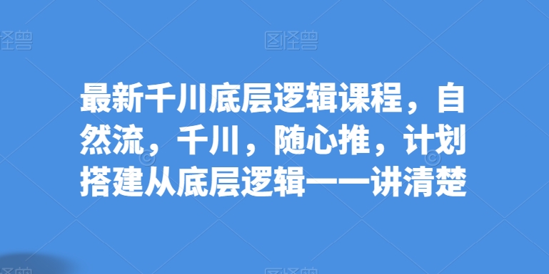 最新千川底层逻辑课程，自然流，千川，随心推，计划搭建从底层逻辑一一讲清楚-网赚联盟