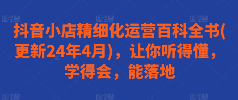 抖音小店精细化运营百科全书(更新24年4月)，让你听得懂，学得会，能落地-网赚联盟