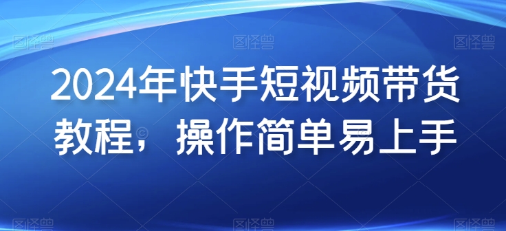 2024年快手短视频带货教程，操作简单易上手-网赚联盟