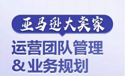 亚马逊大卖家-运营团队管理&业务规划，为你揭秘如何打造超强实力的运营团队-网赚联盟
