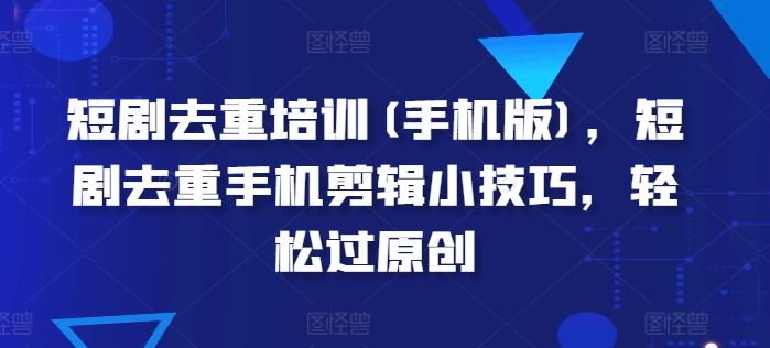 短剧去重培训(手机版)，短剧去重手机剪辑小技巧，轻松过原创-网赚联盟