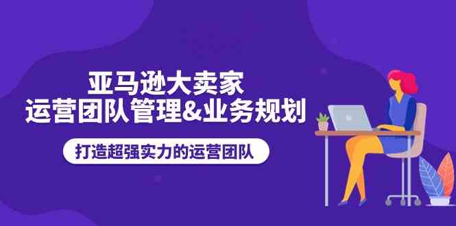 亚马逊大卖家运营团队管理&业务规划，打造超强实力的运营团队-网赚联盟