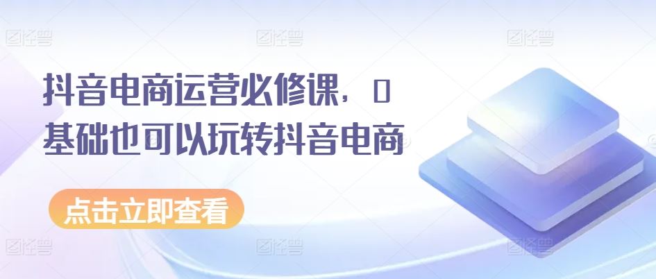 抖音电商运营必修课，0基础也可以玩转抖音电商-网赚联盟