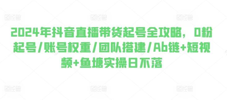 2024年抖音直播带货起号全攻略，0粉起号/账号权重/团队搭建/Ab链+短视频+鱼塘实操日不落-网赚联盟