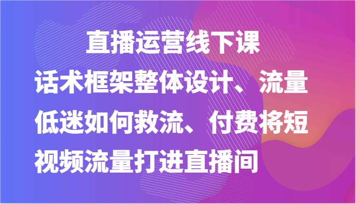 直播运营线下课-话术框架整体设计、流量低迷如何救流、付费将短视频流量打进直播间-网赚联盟