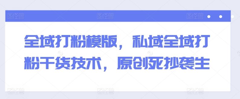 全域打粉模版，私域全域打粉干货技术，原创死抄袭生-网赚联盟