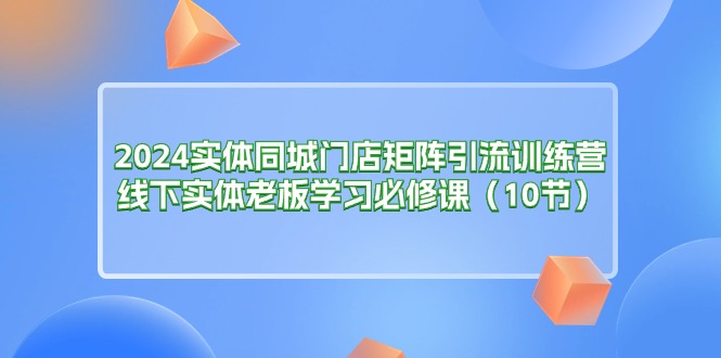 （11258期）2024实体同城门店矩阵引流训练营，线下实体老板学习必修课（10节）-网赚联盟