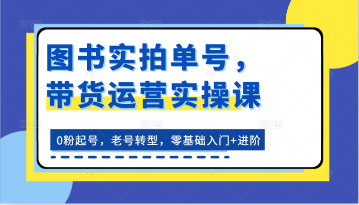 图书实拍单号，带货运营实操课：0粉起号，老号转型，零基础入门+进阶-网赚联盟