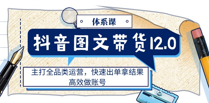 （11276期）抖音图文带货12.0体系课，主打全品类运营，快速出单拿结果，高效做账号-网赚联盟