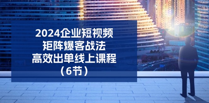 2024企业短视频矩阵爆客战法，高效出单线上课程（6节）-网赚联盟