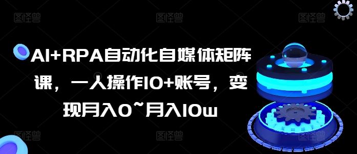 AI+RPA自动化自媒体矩阵课，一人操作10+账号，变现月入0~月入10w-网赚联盟