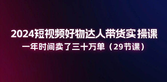 2024短视频好物达人带货实操课：一年时间卖了三十万单（29节课）-网赚联盟