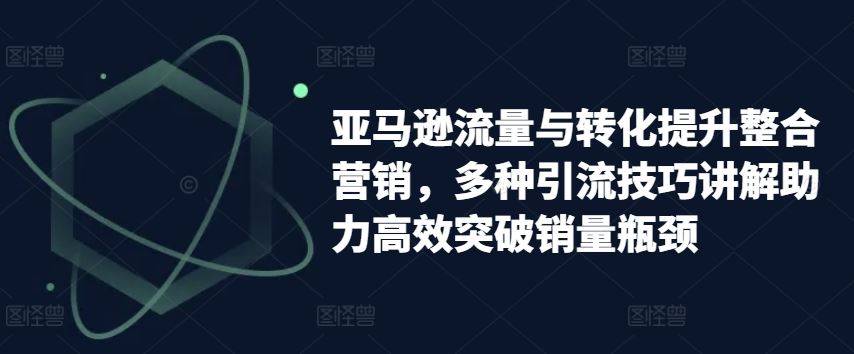 亚马逊流量与转化提升整合营销，多种引流技巧讲解助力高效突破销量瓶颈-网赚联盟
