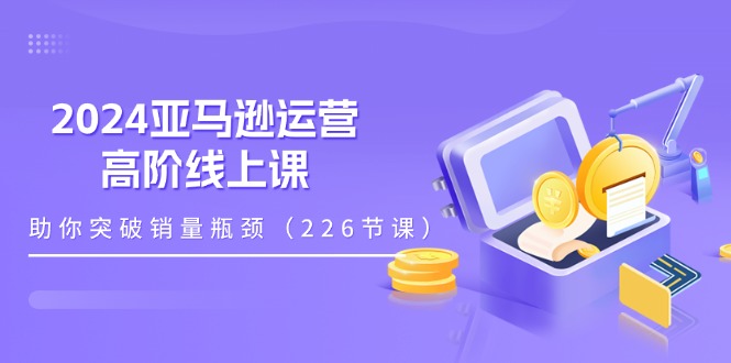 （11389期）2024亚马逊运营-高阶线上课，助你突破销量瓶颈（228节课）-网赚联盟