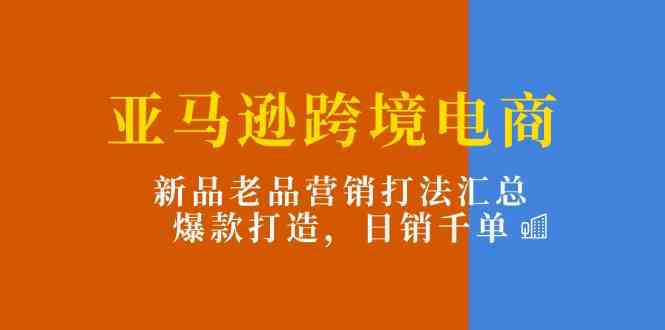 亚马逊跨境电商：新品老品营销打法汇总，爆款打造，日销千单-网赚联盟