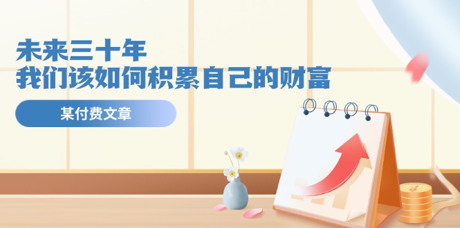 （11480期）某公众号付费文《未来三十年，我们该如何积累自己的财富》-网赚联盟