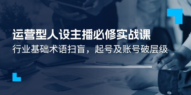 （11605期）运营型·人设主播必修实战课：行业基础术语扫盲，起号及账号破层级-网赚联盟