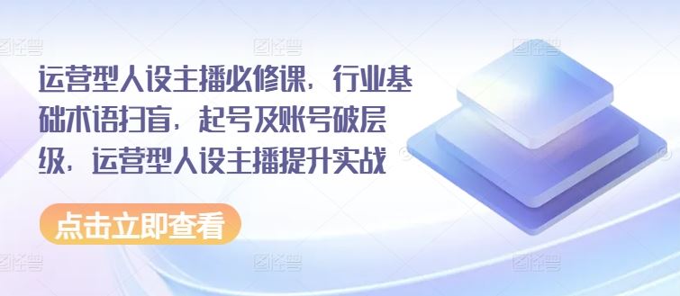 运营型人设主播必修课，行业基础术语扫盲，起号及账号破层级，运营型人设主播提升实战-网赚联盟