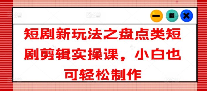 短剧新玩法之盘点类短剧剪辑实操课，小白也可轻松制作-网赚联盟