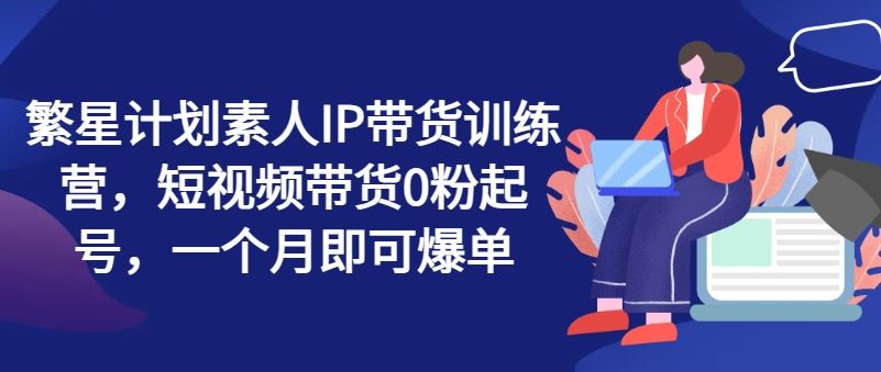 繁星计划素人IP带货训练营，短视频带货0粉起号，一个月即可爆单-网赚联盟
