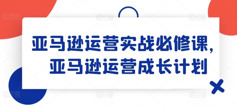 亚马逊运营实战必修课，亚马逊运营成长计划-网赚联盟