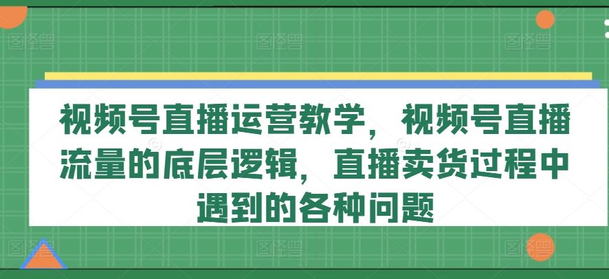 视频号直播运营教学，视频号直播流量的底层逻辑，直播卖货过程中遇到的各种问题-网赚联盟