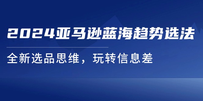 （11703期）2024亚马逊蓝海趋势选法，全新选品思维，玩转信息差-网赚联盟