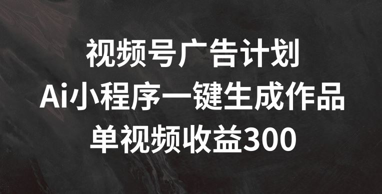 视频号广告计划，AI小程序一键生成作品， 单视频收益300+【揭秘】-网赚联盟