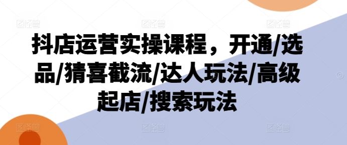 抖店运营实操课程，开通/选品/猜喜截流/达人玩法/高级起店/搜索玩法-网赚联盟