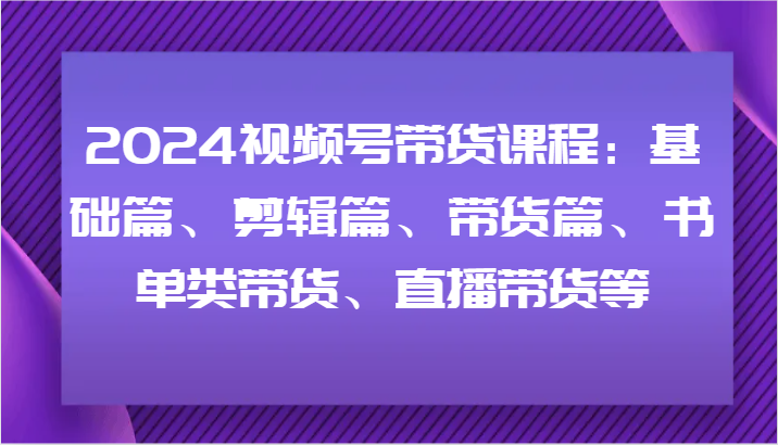 2024视频号带货课程：基础篇、剪辑篇、带货篇、书单类带货、直播带货等-网赚联盟