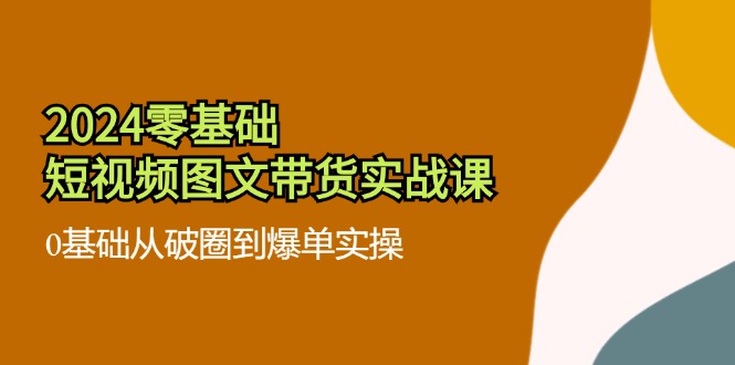 2024零基础短视频图文带货实战课：0基础从破圈到爆单实操（36节）-网赚联盟