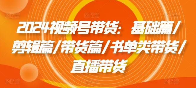 2024视频号带货：基础篇/剪辑篇/带货篇/书单类带货/直播带货-网赚联盟