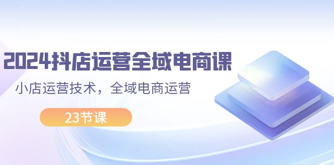 （11898期）2024抖店运营-全域电商课，小店运营技术，全域电商运营（23节课）-网赚联盟