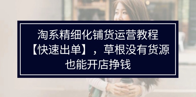 （11937期）淘系精细化铺货运营教程【快速出单】，草根没有货源，也能开店挣钱-网赚联盟