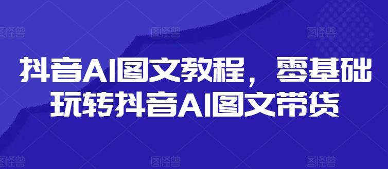 抖音AI图文教程，零基础玩转抖音AI图文带货-网赚联盟