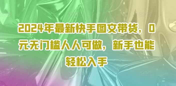 2024年最新快手图文带货，0元无门槛人人可做，新手也能轻松入手-网赚联盟
