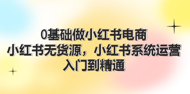 0基础做小红书电商，小红书无货源系统运营，入门到精通 (70节)-网赚联盟
