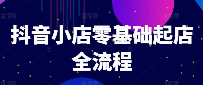 抖音小店零基础起店全流程，快速打造单品爆款技巧、商品卡引流模式与推流算法等-网赚联盟