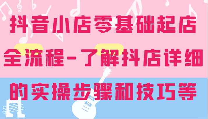 抖音小店零基础起店全流程-详细学习抖店的实操步骤和技巧等-网赚联盟