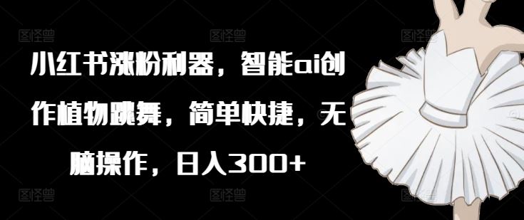 小红书涨粉利器，智能ai创作植物跳舞，简单快捷，无脑操作，日入300+-网赚联盟