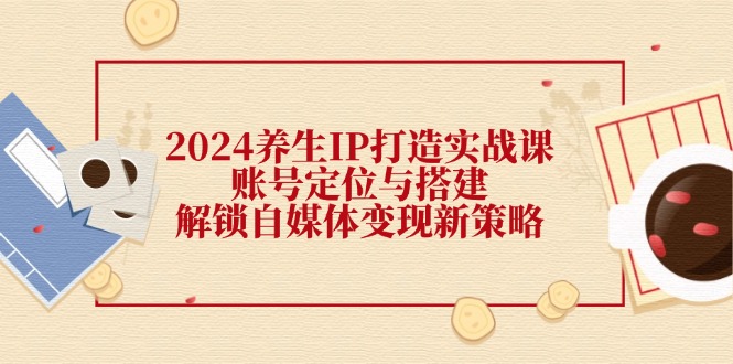 （12259期）2024养生IP打造实战课：账号定位与搭建，解锁自媒体变现新策略-网赚联盟