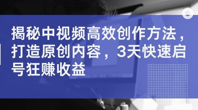 揭秘中视频高效创作方法，打造原创内容，3天快速启号狂赚收益【揭秘】-网赚联盟