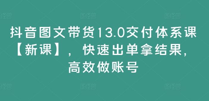抖音图文带货13.0交付体系课【新课】，快速出单拿结果，高效做账号-网赚联盟