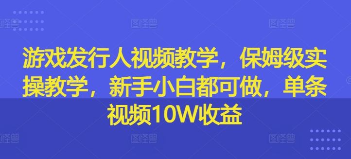 游戏发行人视频教学，保姆级实操教学，新手小白都可做，单条视频10W收益-网赚联盟