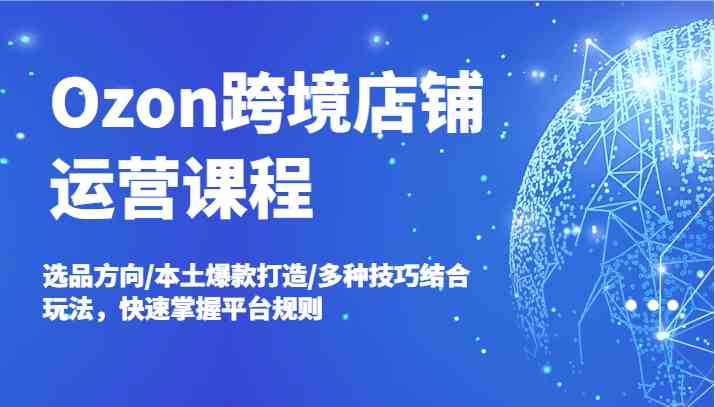 Ozon跨境店铺运营课程，选品方向/本土爆款打造/多种技巧结合玩法，快速掌握平台规则-网赚联盟